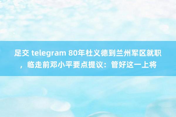 足交 telegram 80年杜义德到兰州军区就职，临走前邓小平要点提议：管好这一上将