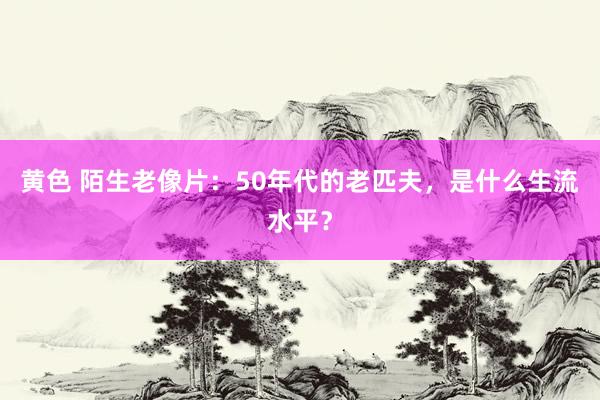 黄色 陌生老像片：50年代的老匹夫，是什么生流水平？