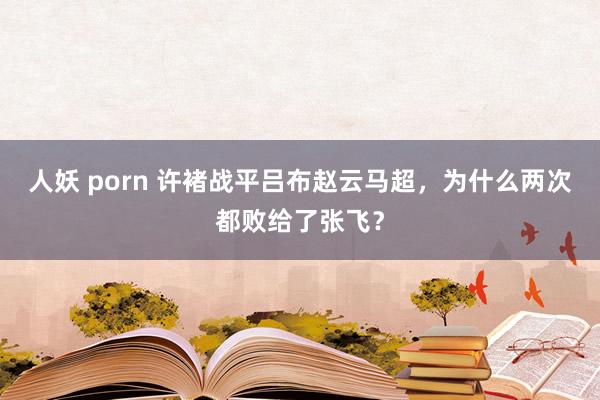 人妖 porn 许褚战平吕布赵云马超，为什么两次都败给了张飞？