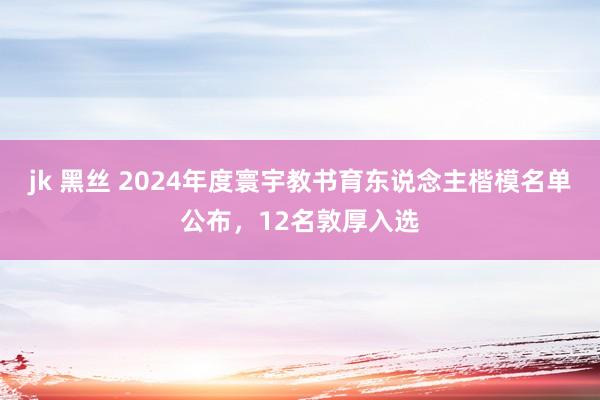 jk 黑丝 2024年度寰宇教书育东说念主楷模名单公布，12名敦厚入选