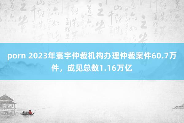 porn 2023年寰宇仲裁机构办理仲裁案件60.7万件，成见总数1.16万亿