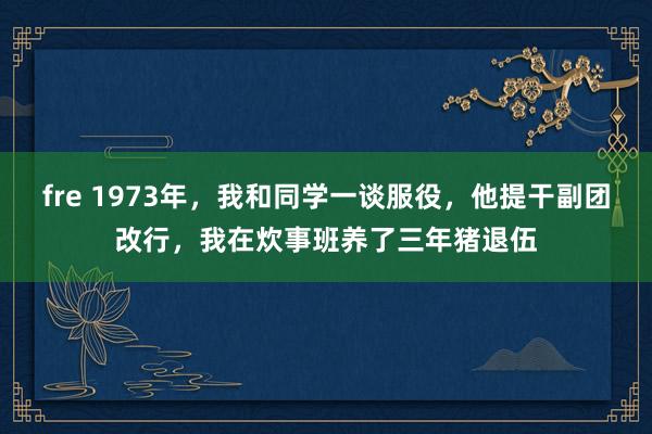 fre 1973年，我和同学一谈服役，他提干副团改行，我在炊事班养了三年猪退伍