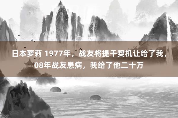 日本萝莉 1977年，战友将提干契机让给了我，08年战友患病，我给了他二十万