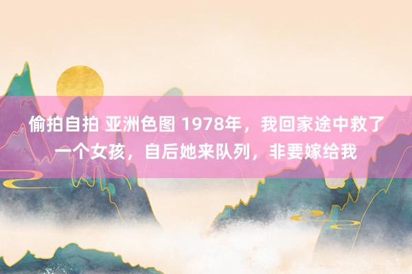 偷拍自拍 亚洲色图 1978年，我回家途中救了一个女孩，自后她来队列，非要嫁给我