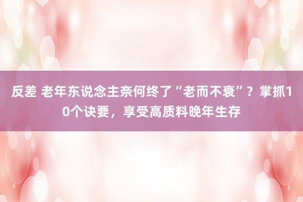 反差 老年东说念主奈何终了“老而不衰”？掌抓10个诀要，享受高质料晚年生存