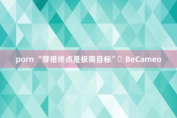 porn “穿搭终点是极简目标”▪BeCameo