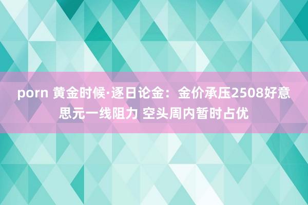 porn 黄金时候·逐日论金：金价承压2508好意思元一线阻力 空头周内暂时占优