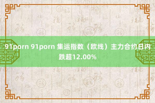 91porn 91porn 集运指数（欧线）主力合约日内跌超12.00%