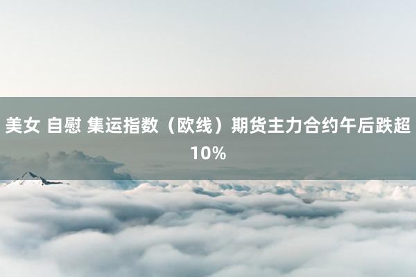 美女 自慰 集运指数（欧线）期货主力合约午后跌超10%