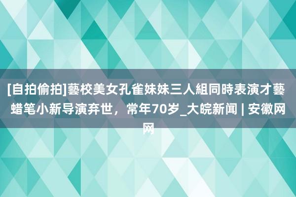 [自拍偷拍]藝校美女孔雀妹妹三人組同時表演才藝 蜡笔小新导演弃世，常年70岁_大皖新闻 | 安徽网