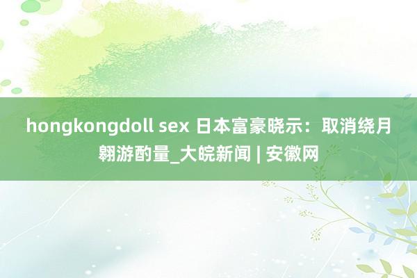 hongkongdoll sex 日本富豪晓示：取消绕月翱游酌量_大皖新闻 | 安徽网