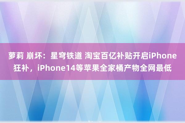 萝莉 崩坏：星穹铁道 淘宝百亿补贴开启iPhone狂补，iPhone14等苹果全家桶产物全网最低