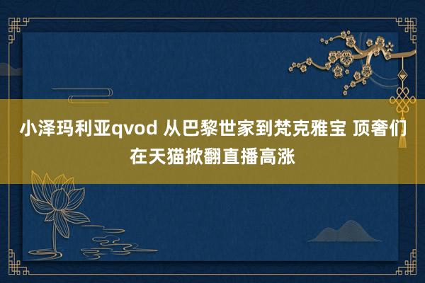 小泽玛利亚qvod 从巴黎世家到梵克雅宝 顶奢们在天猫掀翻直播高涨