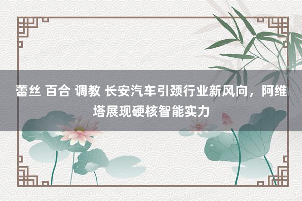 蕾丝 百合 调教 长安汽车引颈行业新风向，阿维塔展现硬核智能实力