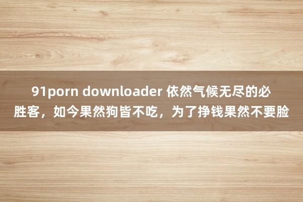 91porn downloader 依然气候无尽的必胜客，如今果然狗皆不吃，为了挣钱果然不要脸