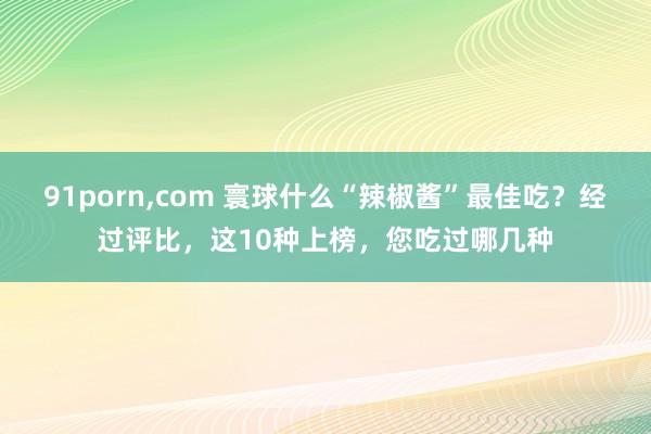 91porn，com 寰球什么“辣椒酱”最佳吃？经过评比，这10种上榜，您吃过哪几种