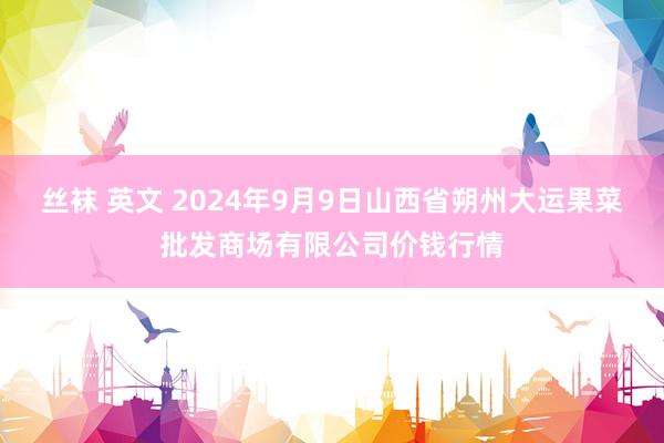 丝袜 英文 2024年9月9日山西省朔州大运果菜批发商场有限公司价钱行情