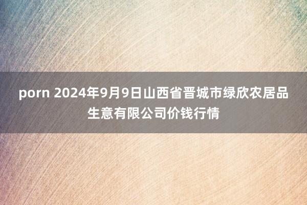 porn 2024年9月9日山西省晋城市绿欣农居品生意有限公司价钱行情