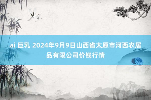 ai 巨乳 2024年9月9日山西省太原市河西农居品有限公司价钱行情