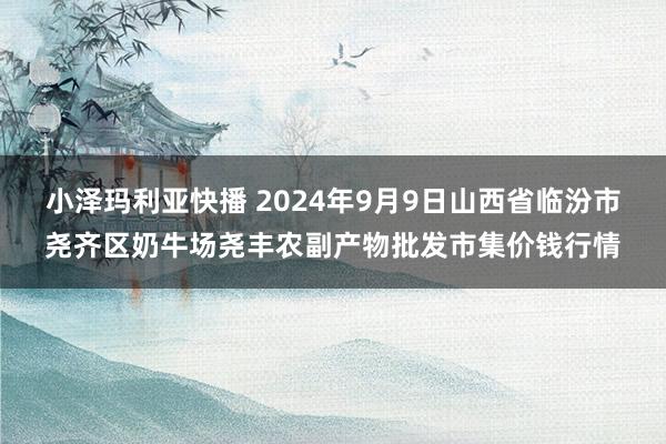 小泽玛利亚快播 2024年9月9日山西省临汾市尧齐区奶牛场尧丰农副产物批发市集价钱行情