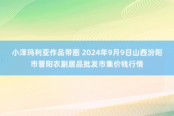 小泽玛利亚作品带图 2024年9月9日山西汾阳市晋阳农副居品批发市集价钱行情