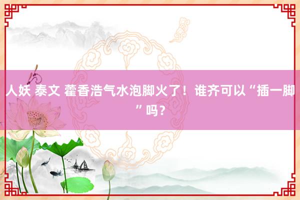 人妖 泰文 藿香浩气水泡脚火了！谁齐可以“插一脚”吗？