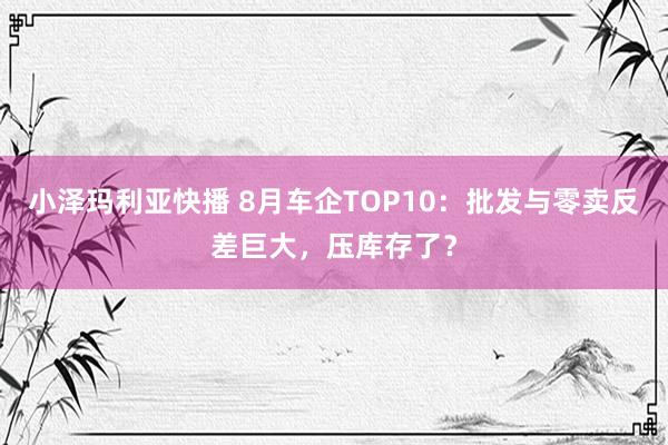 小泽玛利亚快播 8月车企TOP10：批发与零卖反差巨大，压库存了？