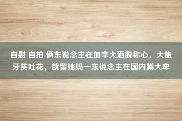 自慰 自拍 俩东说念主在加拿大洒脱称心，大龅牙笑吐花，就留她妈一东说念主在国内蹲大牢