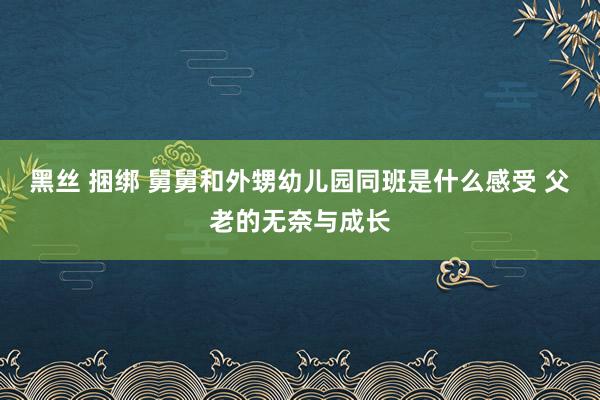 黑丝 捆绑 舅舅和外甥幼儿园同班是什么感受 父老的无奈与成长