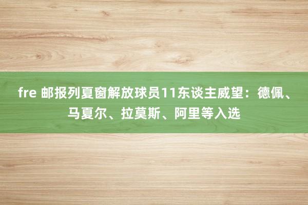 fre 邮报列夏窗解放球员11东谈主威望：德佩、马夏尔、拉莫斯、阿里等入选