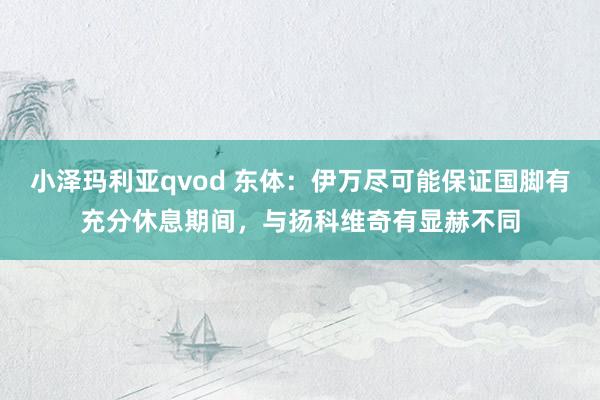 小泽玛利亚qvod 东体：伊万尽可能保证国脚有充分休息期间，与扬科维奇有显赫不同