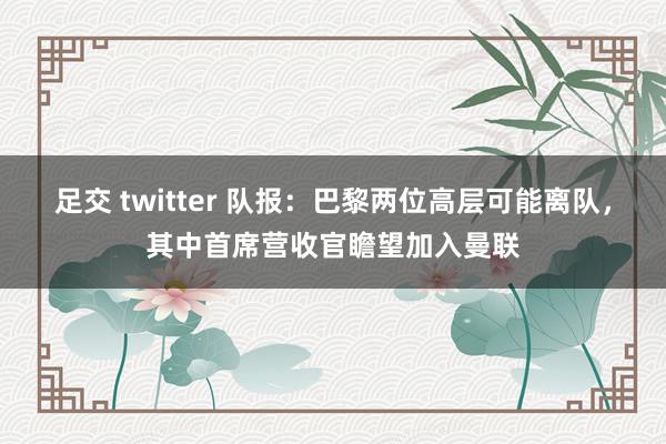 足交 twitter 队报：巴黎两位高层可能离队，其中首席营收官瞻望加入曼联