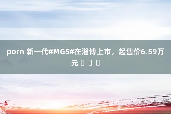 porn 新一代#MG5#在淄博上市，起售价6.59万元 ​​​