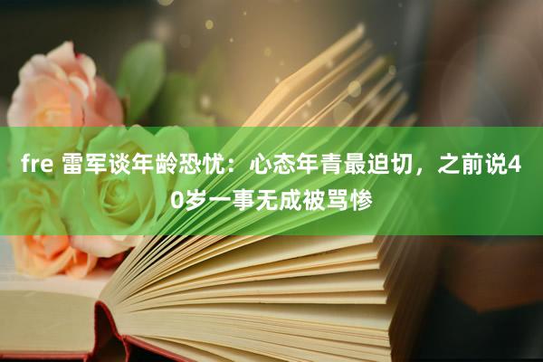 fre 雷军谈年龄恐忧：心态年青最迫切，之前说40岁一事无成被骂惨