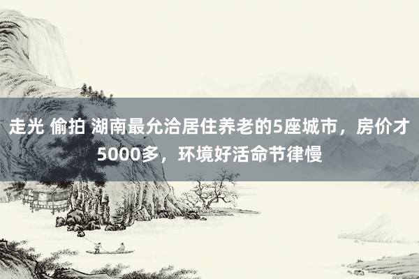 走光 偷拍 湖南最允洽居住养老的5座城市，房价才5000多，环境好活命节律慢