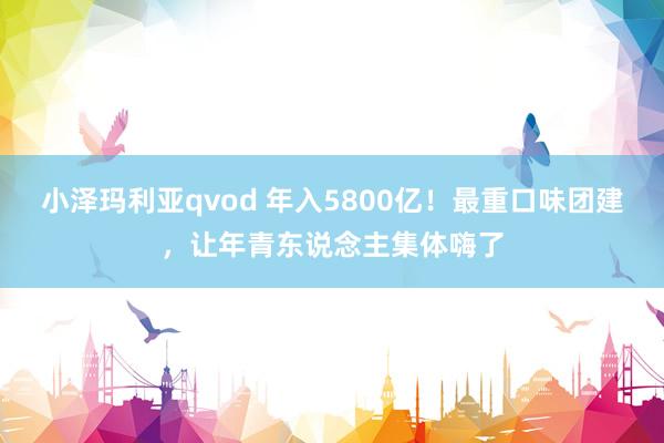 小泽玛利亚qvod 年入5800亿！最重口味团建，让年青东说念主集体嗨了