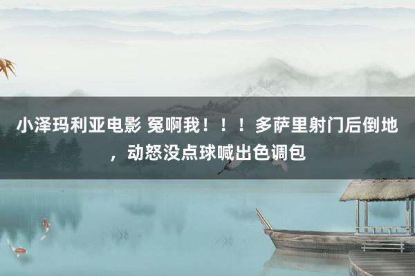 小泽玛利亚电影 冤啊我！！！多萨里射门后倒地，动怒没点球喊出色调包