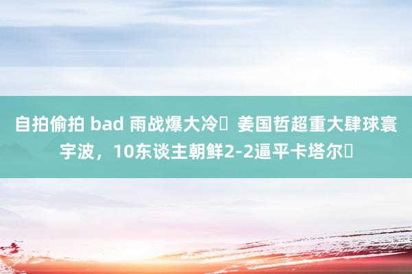 自拍偷拍 bad 雨战爆大冷❗姜国哲超重大肆球寰宇波，10东谈主朝鲜2-2逼平卡塔尔❗