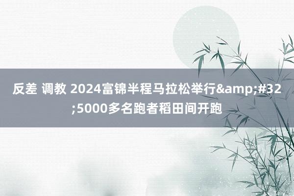 反差 调教 2024富锦半程马拉松举行&#32;5000多名跑者稻田间开跑