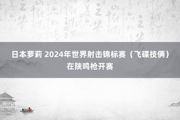 日本萝莉 2024年世界射击锦标赛（飞碟技俩）在陕鸣枪开赛