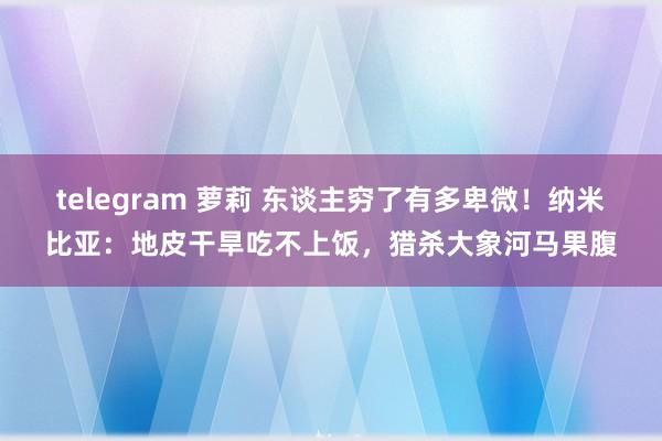 telegram 萝莉 东谈主穷了有多卑微！纳米比亚：地皮干旱吃不上饭，猎杀大象河马果腹