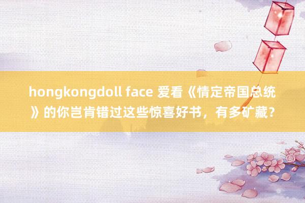 hongkongdoll face 爱看《情定帝国总统》的你岂肯错过这些惊喜好书，有多矿藏？