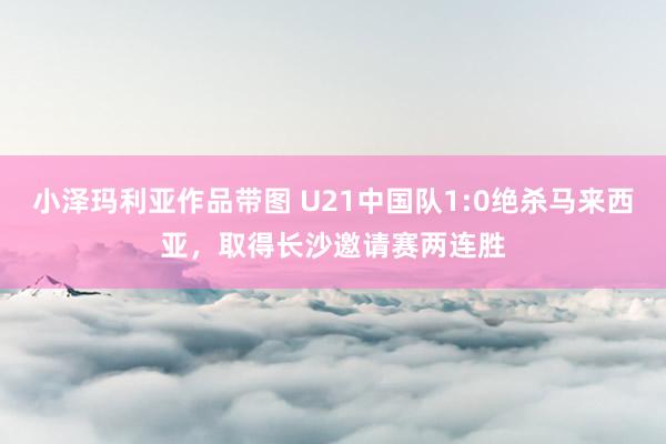 小泽玛利亚作品带图 U21中国队1:0绝杀马来西亚，取得长沙邀请赛两连胜