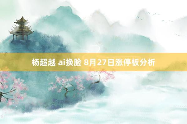 杨超越 ai换脸 8月27日涨停板分析