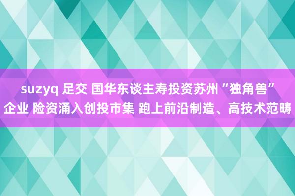 suzyq 足交 国华东谈主寿投资苏州“独角兽”企业 险资涌入创投市集 跑上前沿制造、高技术范畴