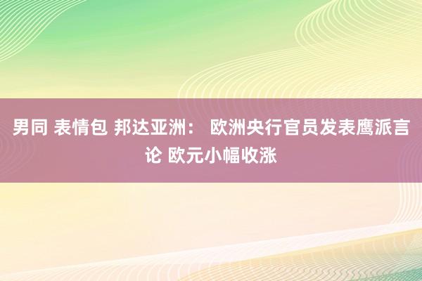 男同 表情包 邦达亚洲： 欧洲央行官员发表鹰派言论 欧元小幅收涨