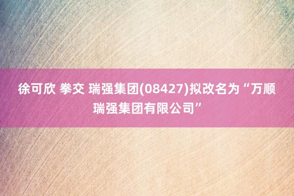 徐可欣 拳交 瑞强集团(08427)拟改名为“万顺瑞强集团有限公司”