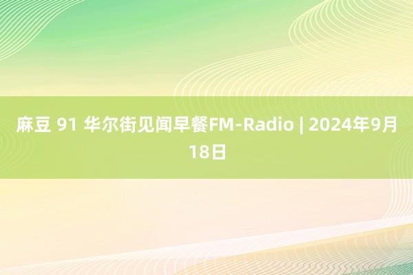 麻豆 91 华尔街见闻早餐FM-Radio | 2024年9月18日