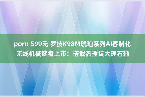 porn 599元 罗技K98M琥珀系列AI客制化无线机械键盘上市：搭载热插拔大理石轴