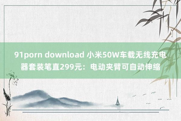 91porn download 小米50W车载无线充电器套装笔直299元：电动夹臂可自动伸缩